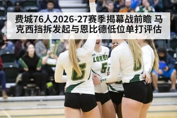 费城76人2026-27赛季揭幕战前瞻 马克西挡拆发起与恩比德低位单打评估
