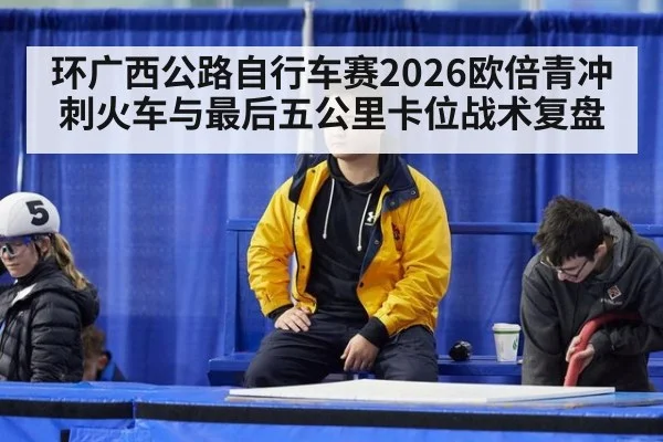 环广西公路自行车赛2026欧倍青冲刺火车与最后五公里卡位战术复盘